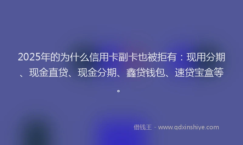 2025年的为什么信用卡副卡也被拒有：现用分期、现金直贷、现金分期、鑫贷钱包、速贷宝盒等。