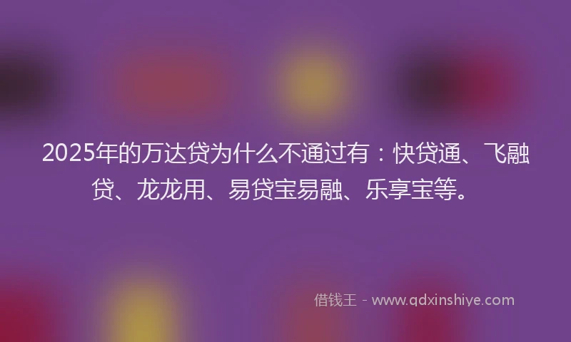 2025年的万达贷为什么不通过有：快贷通、飞融贷、龙龙用、易贷宝易融、乐享宝等。