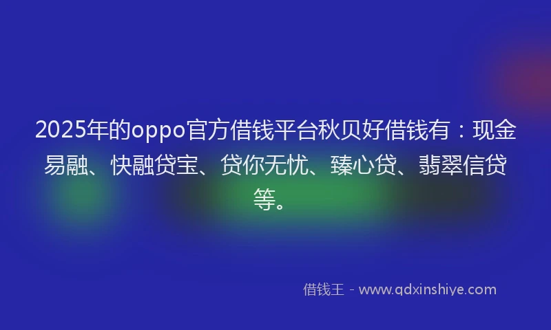 2025年的oppo官方借钱平台秋贝好借钱有：现金易融、快融贷宝、贷你无忧、臻心贷、翡翠信贷等。