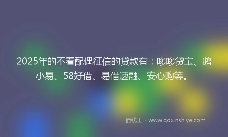 2025年的不看配偶征信的贷款有：哆哆贷宝、鹅小易、58好借、易借速融、安心购等。