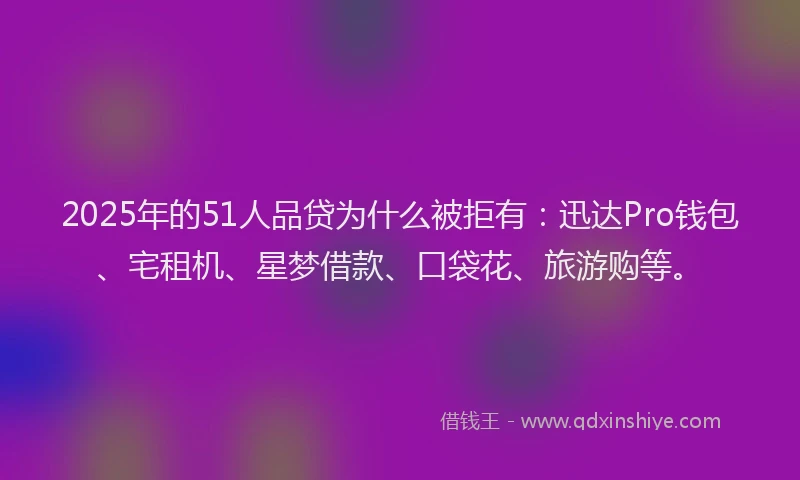 2025年的51人品贷为什么被拒有：迅达Pro钱包、宅租机、星梦借款、口袋花、旅游购等。