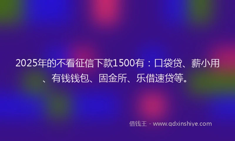 2025年的不看征信下款1500有：口袋贷、薪小用、有钱钱包、固金所、乐借速贷等。