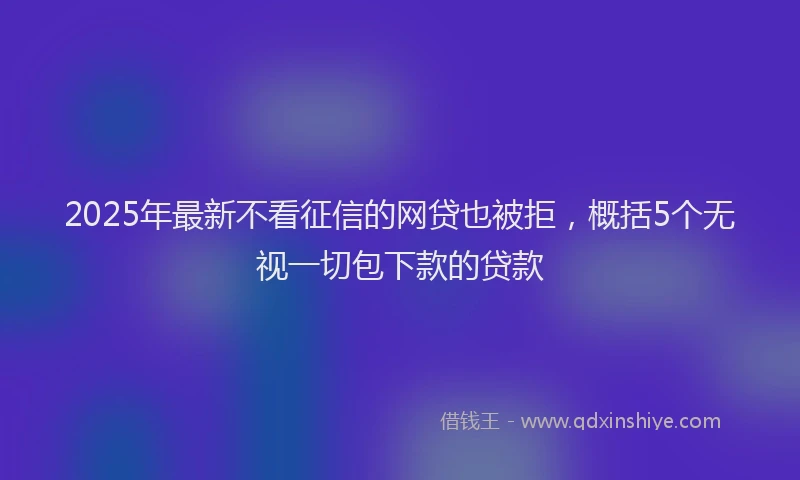 2025年最新不看征信的网贷也被拒，概括5个无视一切包下款的贷款