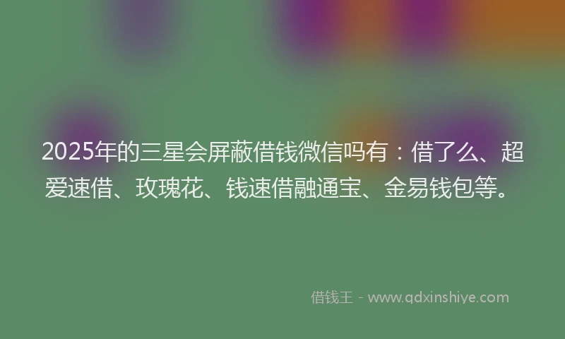 2025年的三星会屏蔽借钱微信吗有：借了么、超爱速借、玫瑰花、钱速借融通宝、金易钱包等。