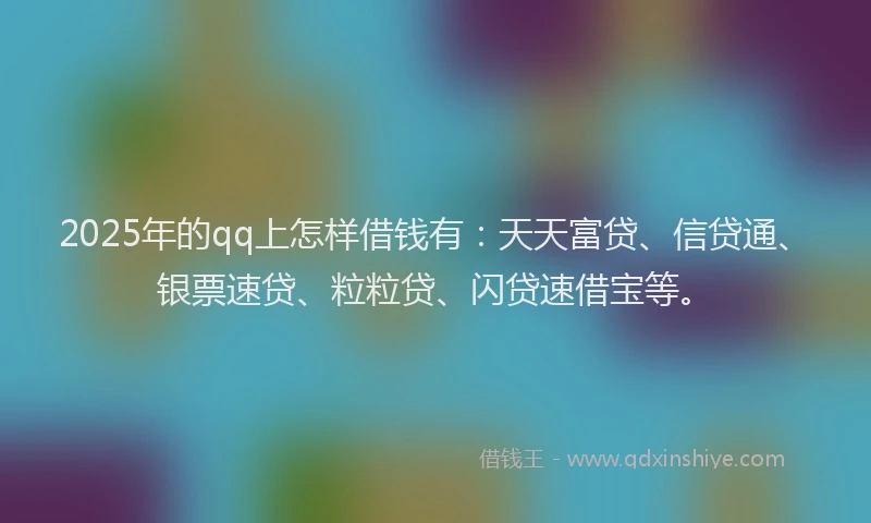 2025年的qq上怎样借钱有：天天富贷、信贷通、银票速贷、粒粒贷、闪贷速借宝等。