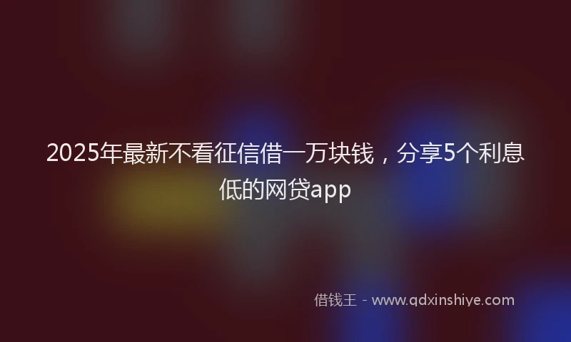 2025年最新不看征信借一万块钱，分享5个利息低的网贷app