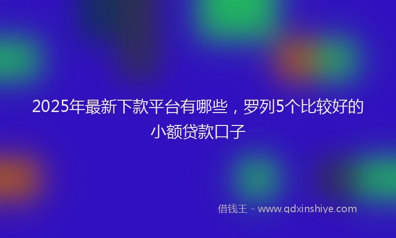 2025年最新下款平台有哪些，罗列5个比较好的小额贷款口子