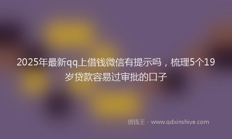 2025年最新qq上借钱微信有提示吗，梳理5个19岁贷款容易过审批的口子