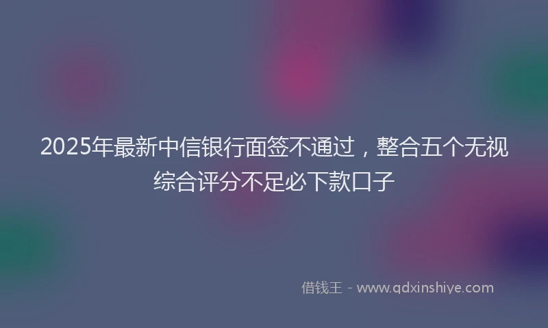 2025年最新中信银行面签不通过，整合五个无视综合评分不足必下款口子