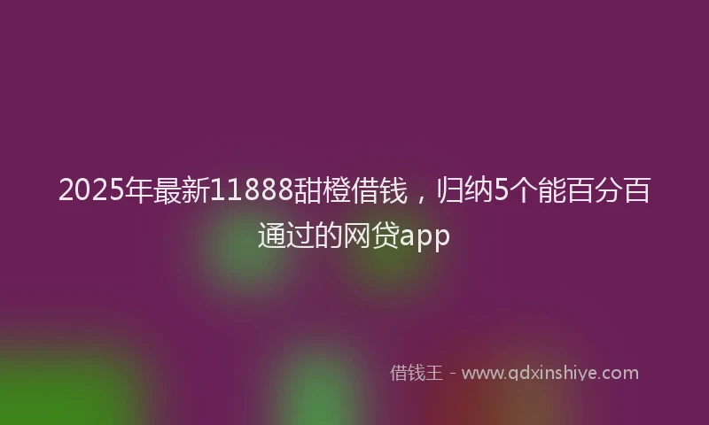 2025年最新11888甜橙借钱，归纳5个能百分百通过的网贷app