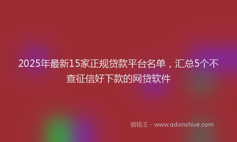 2025年最新15家正规贷款平台名单，汇总5个不查征信好下款的网贷软件