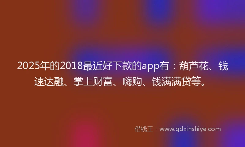 2025年的2018最近好下款的app有：葫芦花、钱速达融、掌上财富、嗨购、钱满满贷等。