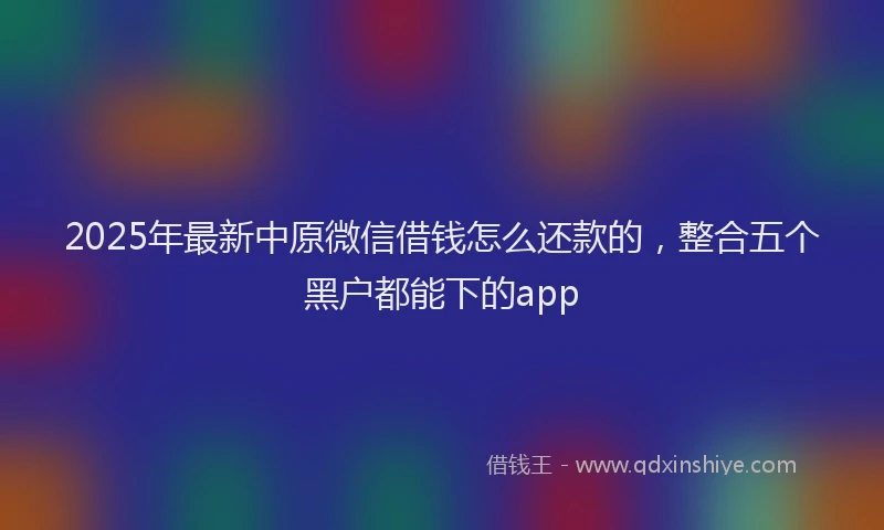 2025年最新中原微信借钱怎么还款的，整合五个黑户都能下的app
