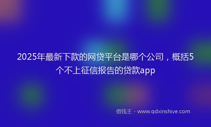 2025年最新下款的网贷平台是哪个公司，概括5个不上征信报告的贷款app