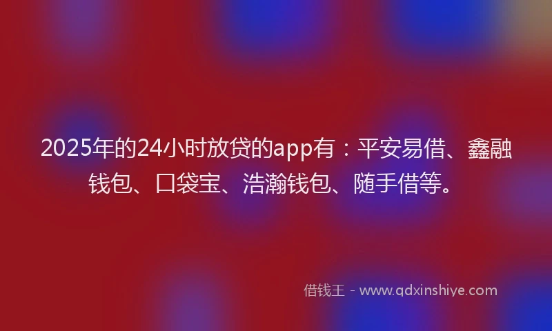 2025年的24小时放贷的app有：平安易借、鑫融钱包、口袋宝、浩瀚钱包、随手借等。