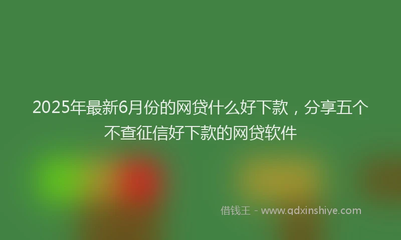2025年最新6月份的网贷什么好下款，分享五个不查征信好下款的网贷软件