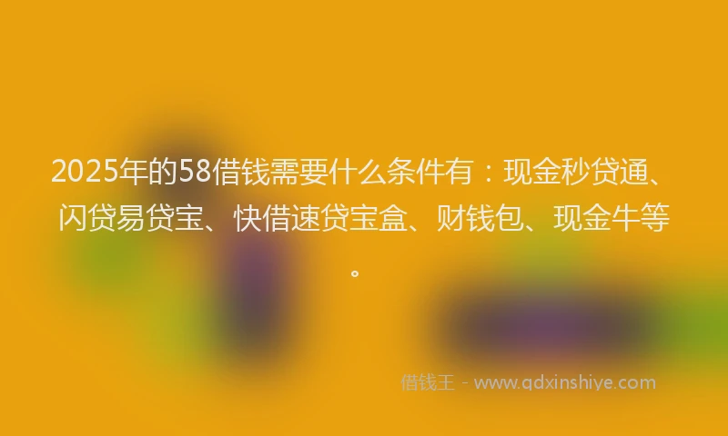 2025年的58借钱需要什么条件有：现金秒贷通、闪贷易贷宝、快借速贷宝盒、财钱包、现金牛等。