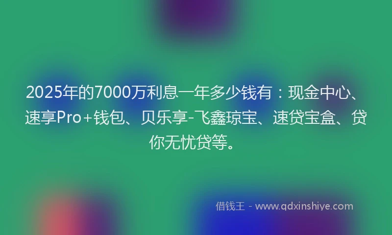 2025年的7000万利息一年多少钱有：现金中心、速享Pro+钱包、贝乐享-飞鑫琼宝、速贷宝盒、贷你无忧贷等。