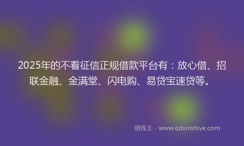 2025年的不看征信正规借款平台有：放心借、招联金融、金满堂、闪电购、易贷宝速贷等。