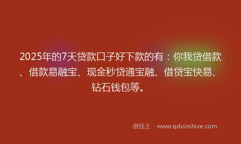 2025年的7天贷款口子好下款的有：你我贷借款、借款易融宝、现金秒贷通宝融、借贷宝快易、钻石钱包等。