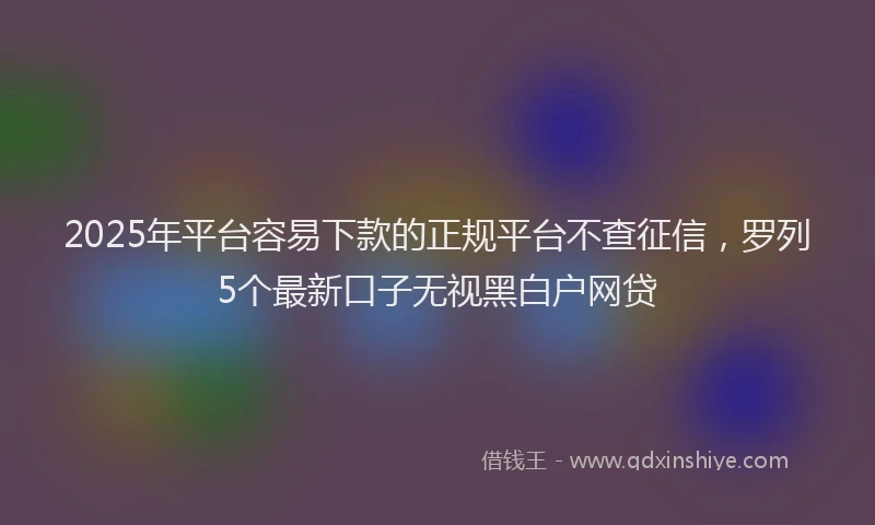 2025年平台容易下款的正规平台不查征信，罗列5个最新口子无视黑白户网贷