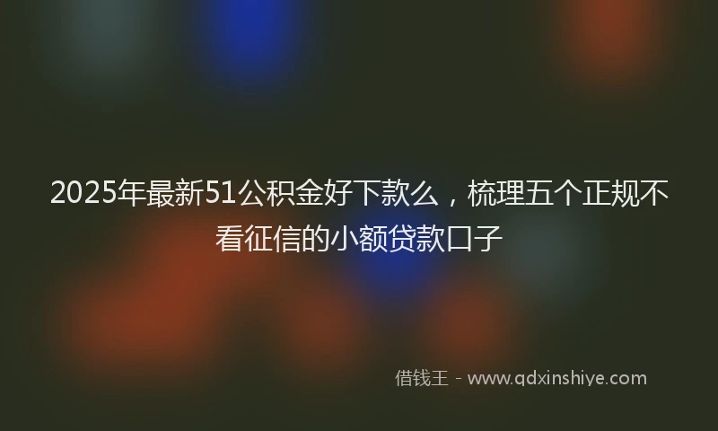 2025年最新51公积金好下款么，梳理五个正规不看征信的小额贷款口子