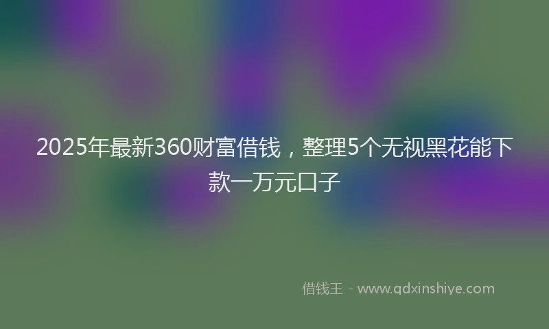 2025年最新360财富借钱，整理5个无视黑花能下款一万元口子