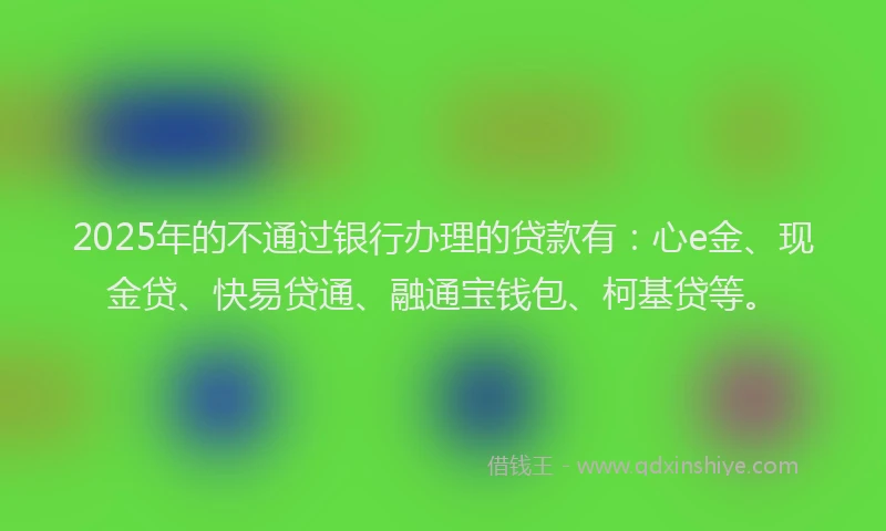 2025年的不通过银行办理的贷款有：心e金、现金贷、快易贷通、融通宝钱包、柯基贷等。