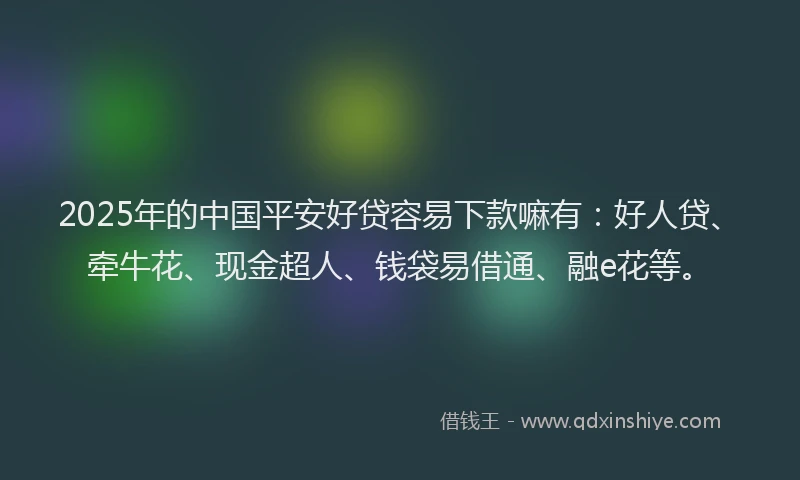 2025年的中国平安好贷容易下款嘛有：好人贷、牵牛花、现金超人、钱袋易借通、融e花等。