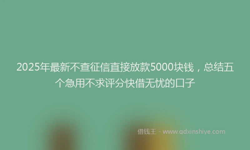 2025年最新不查征信直接放款5000块钱，总结五个急用不求评分快借无忧的口子