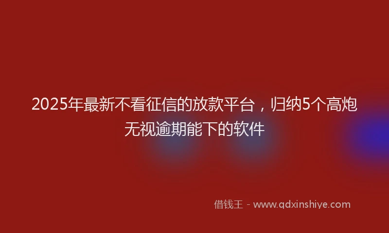 2025年最新不看征信的放款平台，归纳5个高炮无视逾期能下的软件