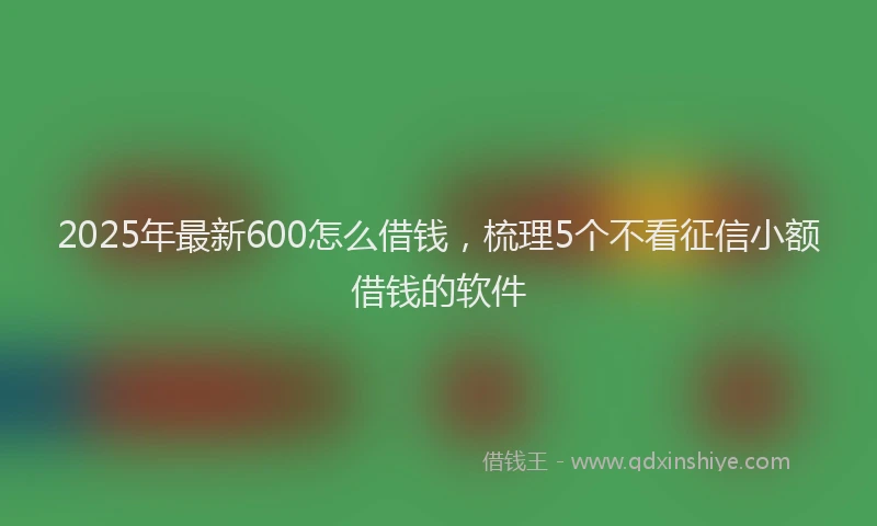2025年最新600怎么借钱，梳理5个不看征信小额借钱的软件