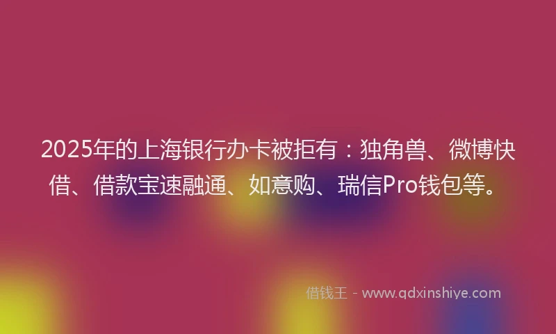 2025年的上海银行办卡被拒有：独角兽、微博快借、借款宝速融通、如意购、瑞信Pro钱包等。