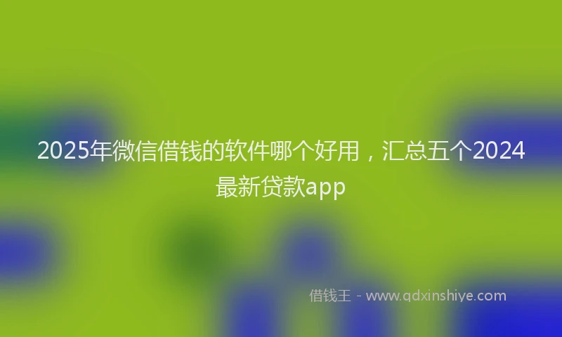 2025年微信借钱的软件哪个好用，汇总五个2024最新贷款app
