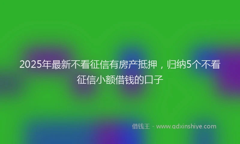 2025年最新不看征信有房产抵押，归纳5个不看征信小额借钱的口子