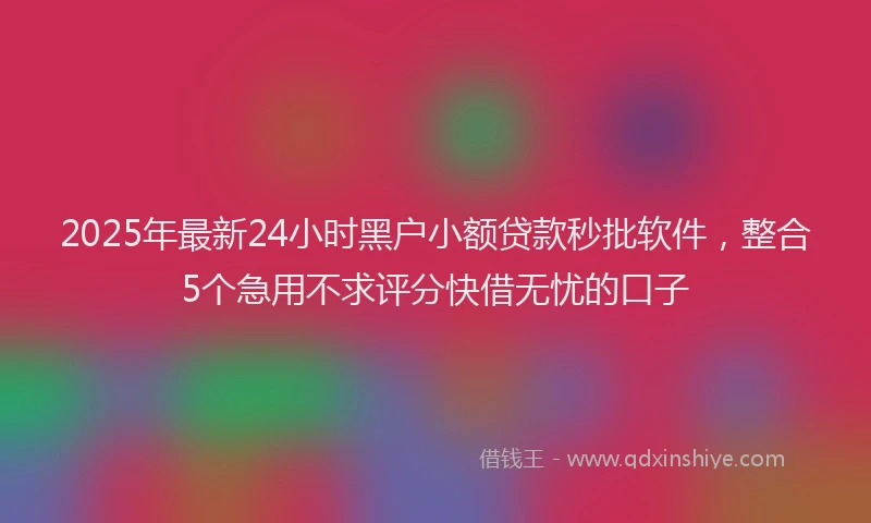 2025年最新24小时黑户小额贷款秒批软件，整合5个急用不求评分快借无忧的口子
