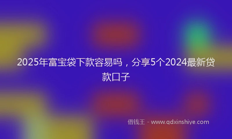 2025年富宝袋下款容易吗，分享5个2024最新贷款口子