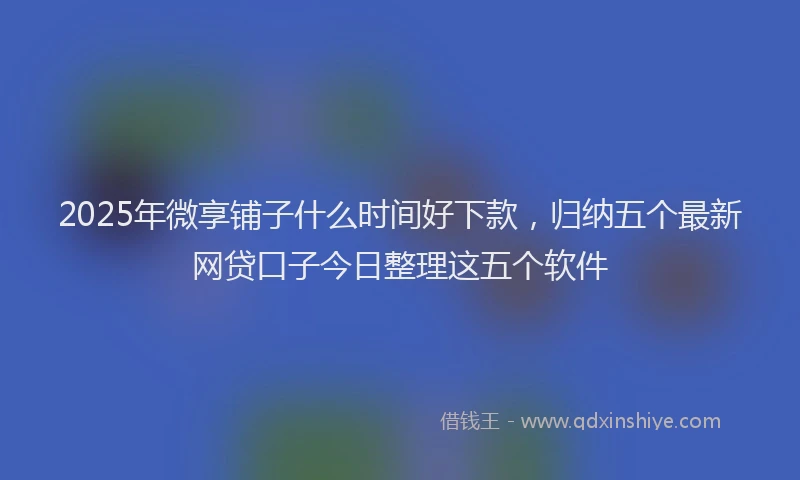 2025年微享铺子什么时间好下款，归纳五个最新网贷口子今日整理这五个软件