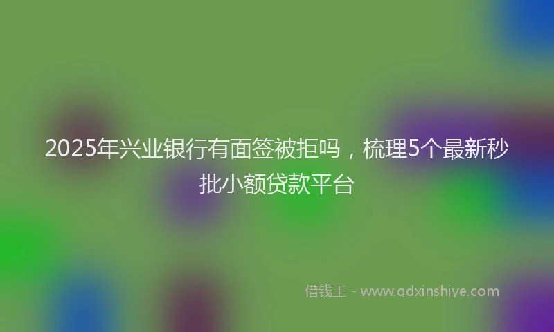 2025年兴业银行有面签被拒吗，梳理5个最新秒批小额贷款平台