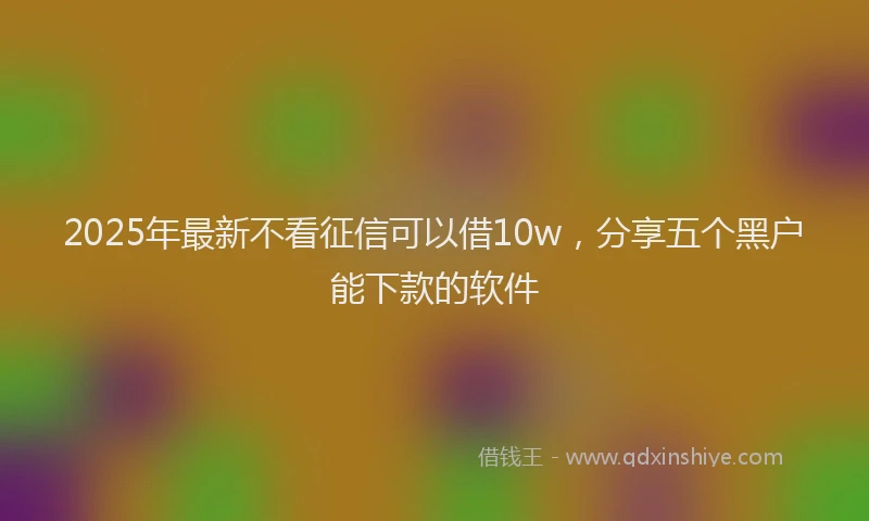 2025年最新不看征信可以借10w，分享五个黑户能下款的软件