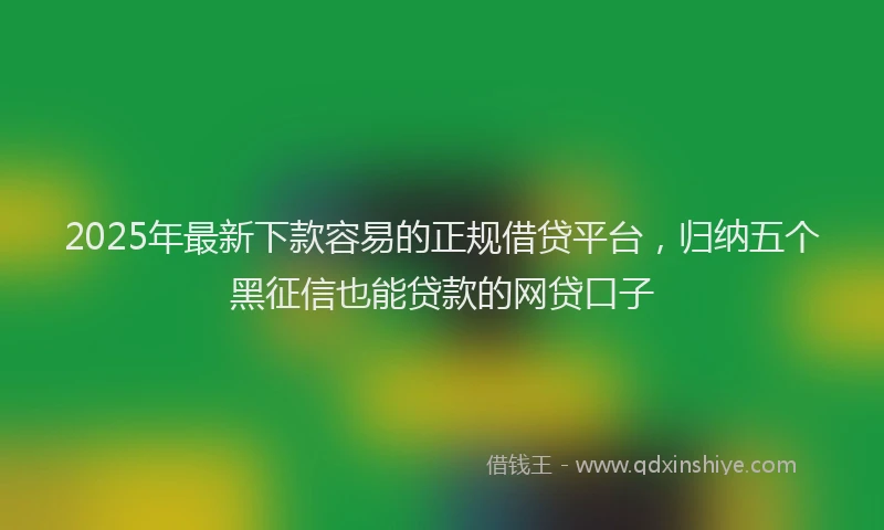 2025年最新下款容易的正规借贷平台，归纳五个黑征信也能贷款的网贷口子