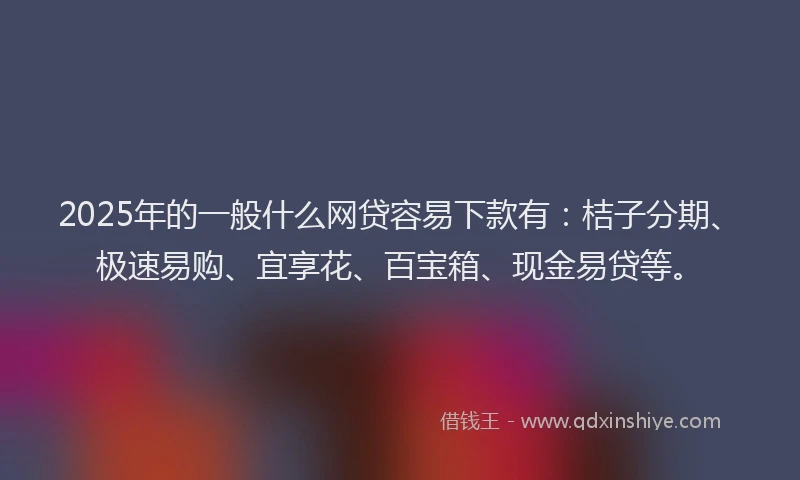 2025年的一般什么网贷容易下款有：桔子分期、极速易购、宜享花、百宝箱、现金易贷等。
