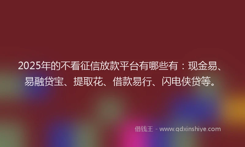2025年的不看征信放款平台有哪些有：现金易、易融贷宝、提取花、借款易行、闪电侠贷等。