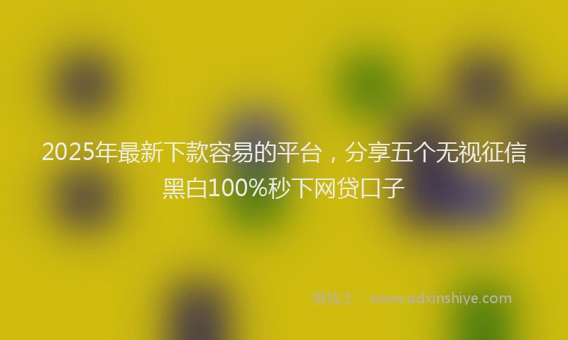 2025年最新下款容易的平台，分享五个无视征信黑白100%秒下网贷口子