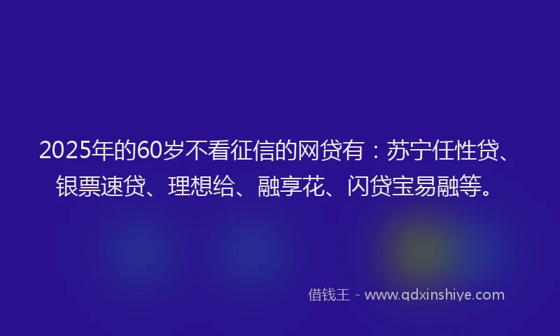 2025年的60岁不看征信的网贷有：苏宁任性贷、银票速贷、理想给、融享花、闪贷宝易融等。