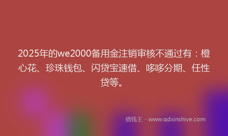 2025年的we2000备用金注销审核不通过有：橙心花、珍珠钱包、闪贷宝速借、哆哆分期、任性贷等。