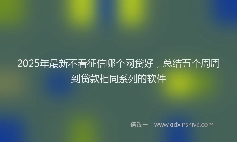 2025年最新不看征信哪个网贷好，总结五个周周到贷款相同系列的软件