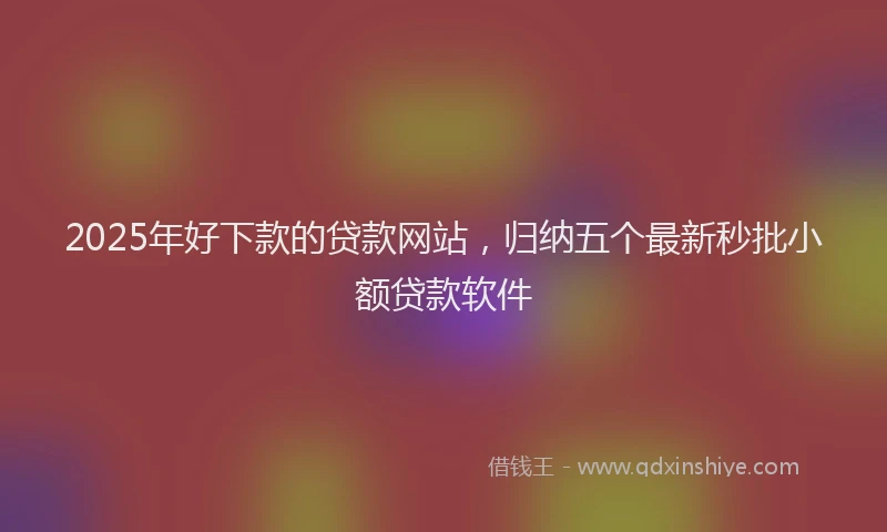 2025年好下款的贷款网站，归纳五个最新秒批小额贷款软件