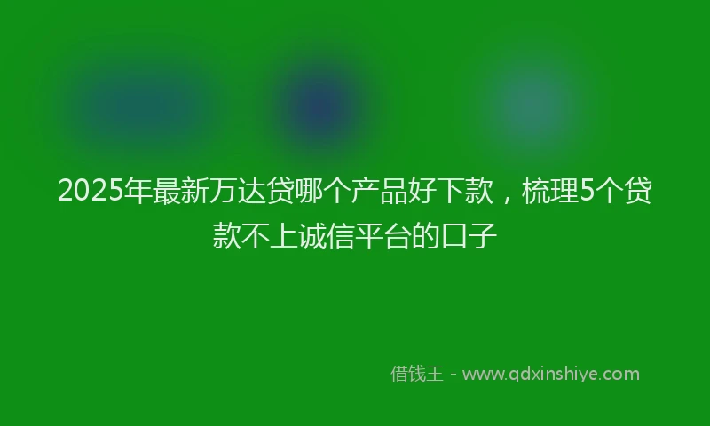2025年最新万达贷哪个产品好下款，梳理5个贷款不上诚信平台的口子