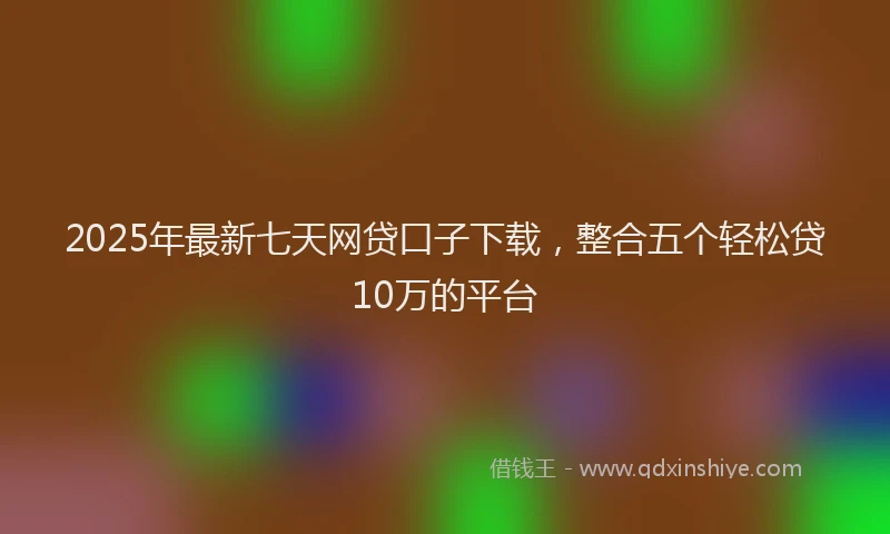 2025年最新七天网贷口子下载，整合五个轻松贷10万的平台